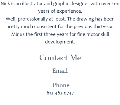 Nick is an illustrator and graphic designer with over ten years of experience.
Well, professionally at least. The drawing has been pretty much consistent for the previous thirty-six.
Minus the first three years for fine motor skill development. Contact Me
Email Phone
612-462-0737 